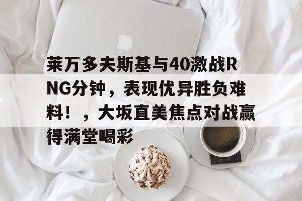 关于莱万多夫斯基与40激战RNG分钟，表现优异胜负难料！，大坂直美焦点对战赢得满堂喝彩的信息-开云
